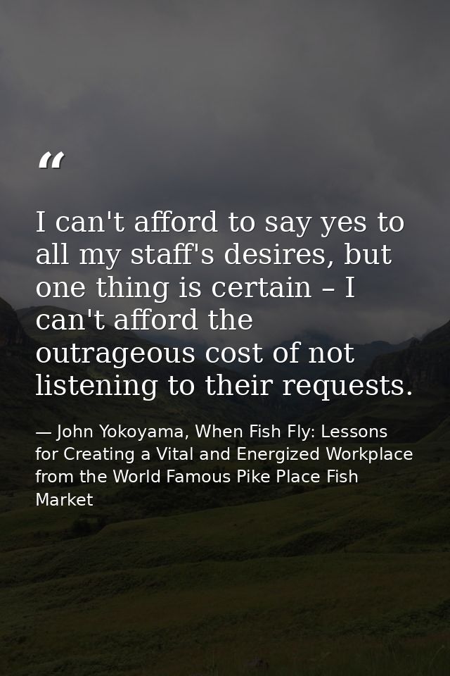 I can't afford to say yes to all my staff's desires, but one thing is certain – I can't afford the outrageous cost of no — John Yokoyama, When Fish Fly: Lessons for Creating a Vital and Energized Workplace from the World Famous Pike Place Fish Market