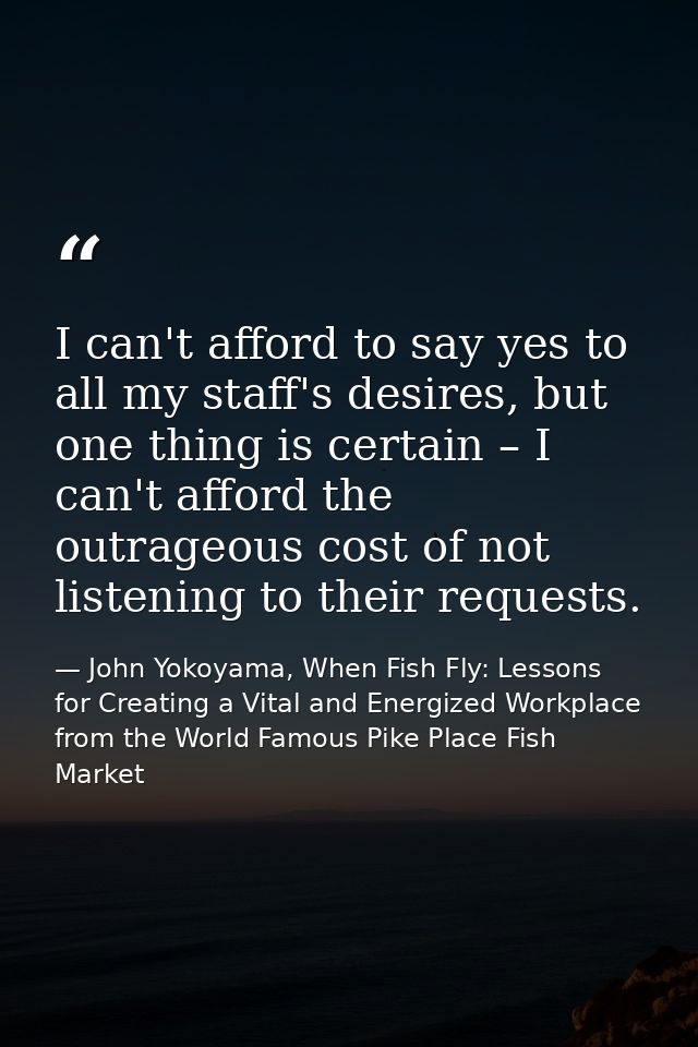 I can't afford to say yes to all my staff's desires, but one thing is certain – I can't afford the outrageous cost of no — John Yokoyama, When Fish Fly: Lessons for Creating a Vital and Energized Workplace from the World Famous Pike Place Fish Market