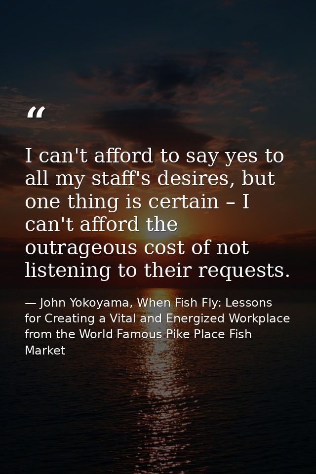 I can't afford to say yes to all my staff's desires, but one thing is certain – I can't afford the outrageous cost of no — John Yokoyama, When Fish Fly: Lessons for Creating a Vital and Energized Workplace from the World Famous Pike Place Fish Market