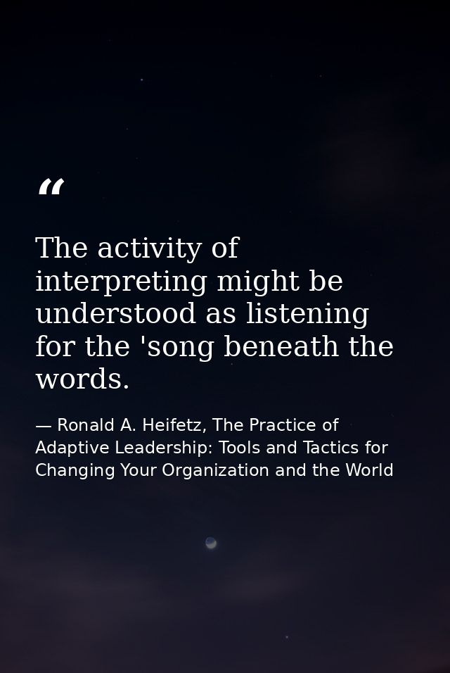 The activity of interpreting might be understood as listening for the 'song beneath the words. — Ronald A. Heifetz, The Practice of Adaptive Leadership: Tools and Tactics for Changing Your Organization and the World