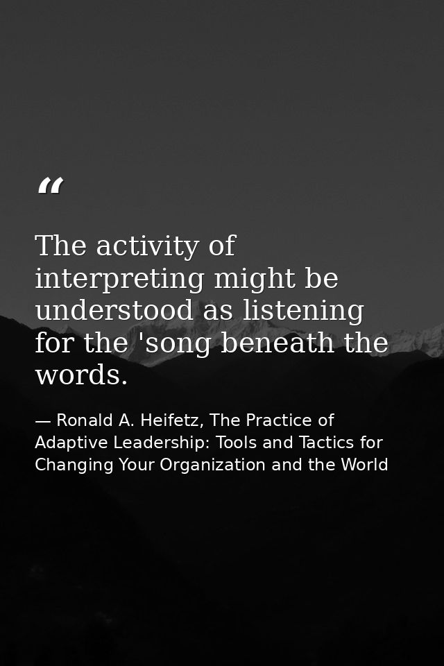 The activity of interpreting might be understood as listening for the 'song beneath the words. — Ronald A. Heifetz, The Practice of Adaptive Leadership: Tools and Tactics for Changing Your Organization and the World