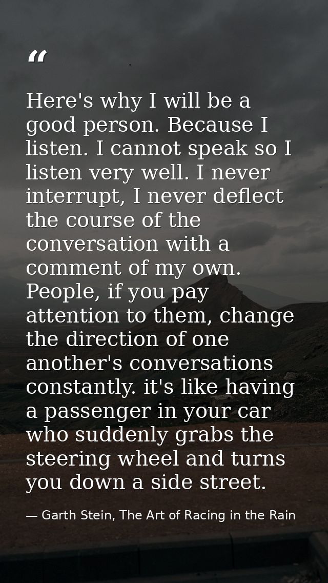 Here's why I will be a good person. Because I listen. I cannot speak so I listen very well. I never interrupt, I never d — Garth Stein, The Art of Racing in the Rain
