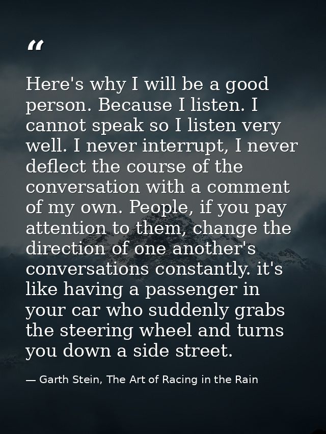 Here's why I will be a good person. Because I listen. I cannot speak so I listen very well. I never interrupt, I never d — Garth Stein, The Art of Racing in the Rain