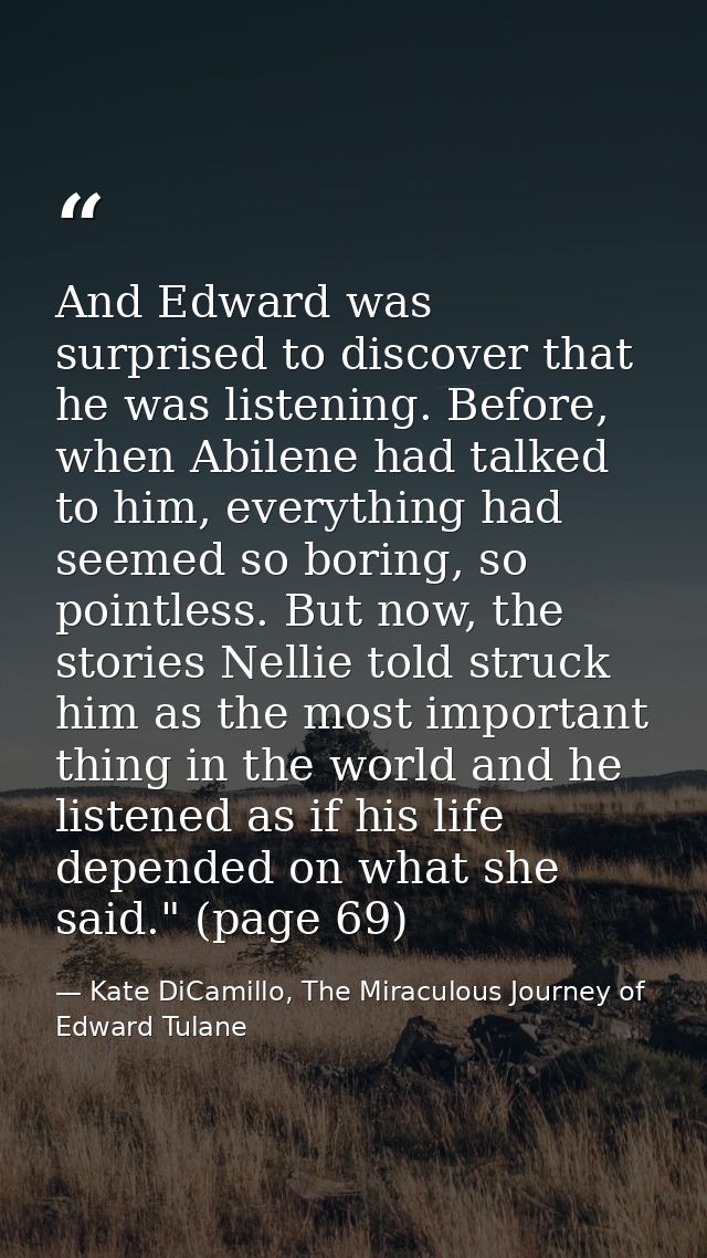 And Edward was surprised to discover that he was listening. Before, when Abilene had talked to him, everything had seeme — Kate DiCamillo, The Miraculous Journey of Edward Tulane