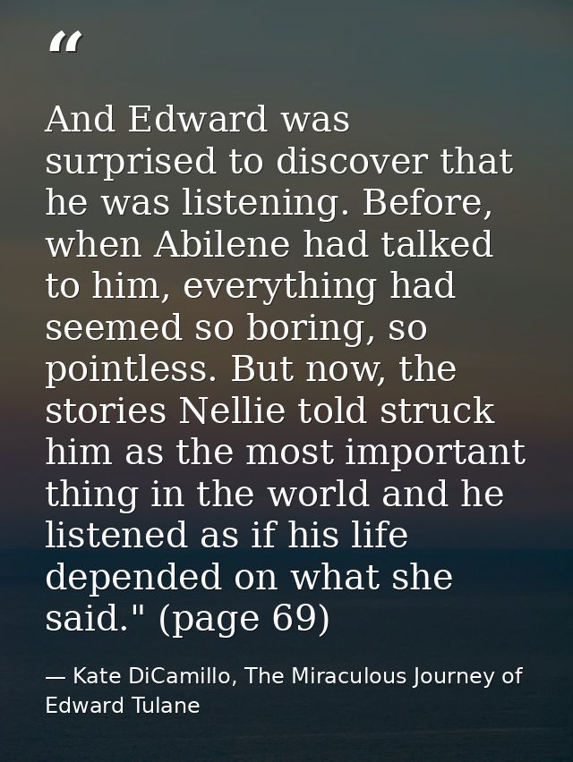 And Edward was surprised to discover that he was listening. Before, when Abilene had talked to him, everything had seeme — Kate DiCamillo, The Miraculous Journey of Edward Tulane