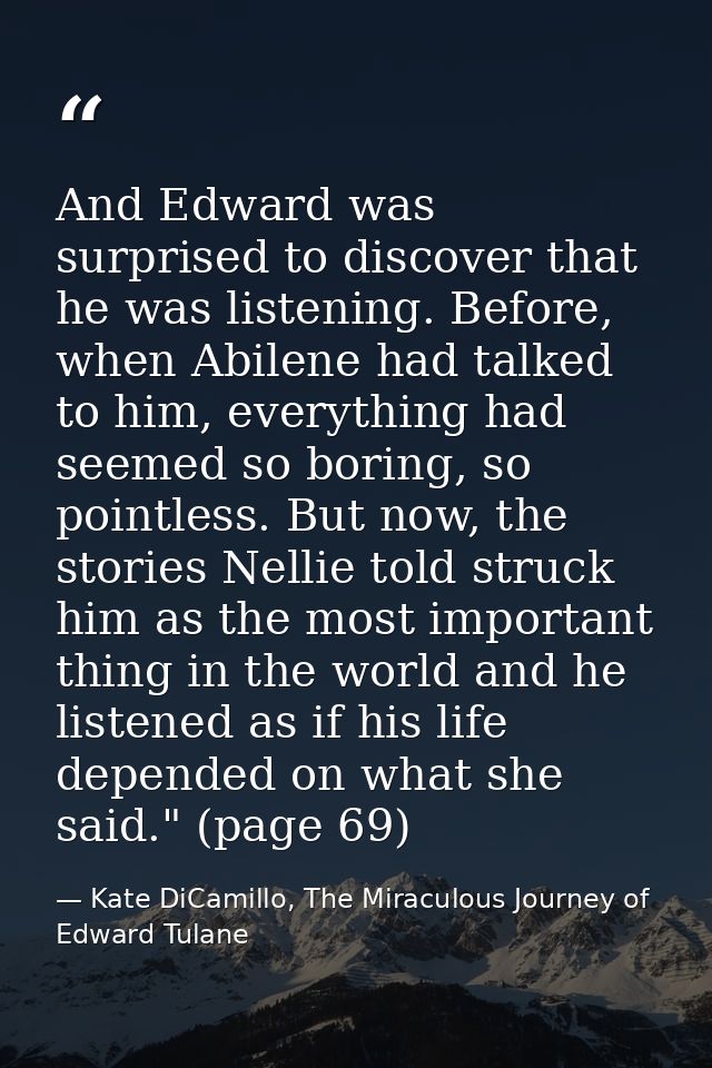 And Edward was surprised to discover that he was listening. Before, when Abilene had talked to him, everything had seeme — Kate DiCamillo, The Miraculous Journey of Edward Tulane