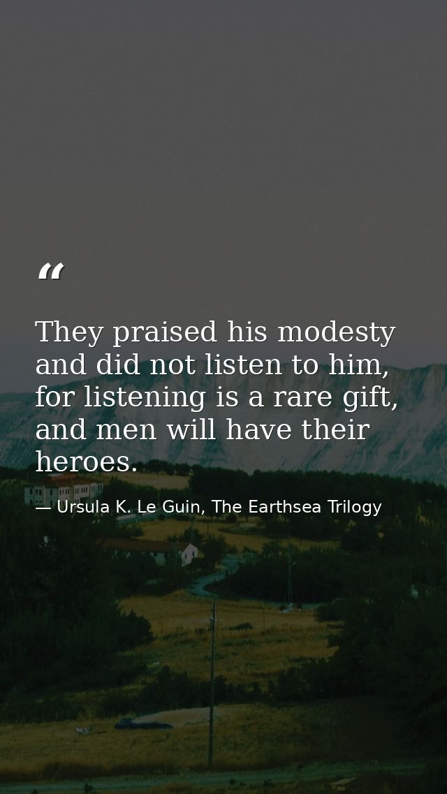 They praised his modesty and did not listen to him, for listening is a rare gift, and men will have their heroes. — Ursula K. Le Guin, The Earthsea Trilogy