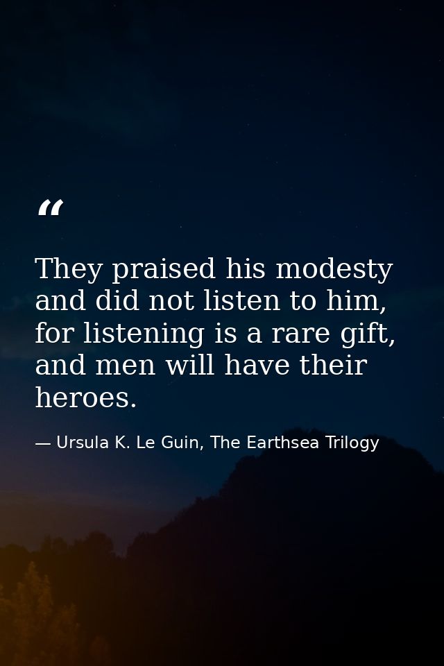 They praised his modesty and did not listen to him, for listening is a rare gift, and men will have their heroes. — Ursula K. Le Guin, The Earthsea Trilogy