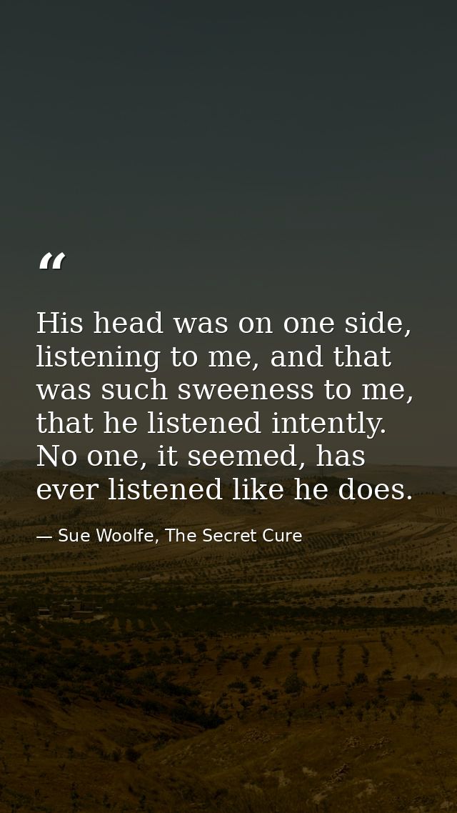 His head was on one side, listening to me, and that was such sweeness to me, that he listened intently. No one, it seeme — Sue Woolfe, The Secret Cure