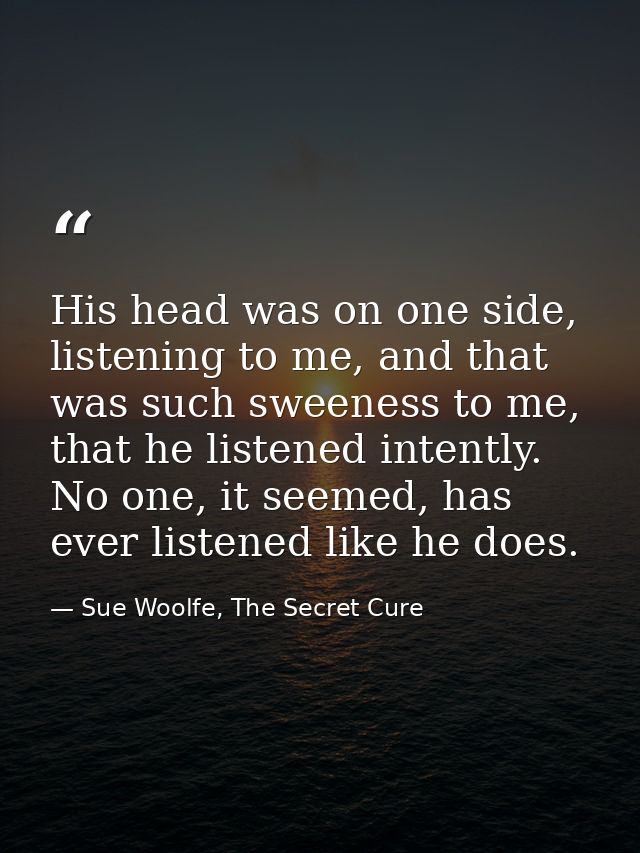 His head was on one side, listening to me, and that was such sweeness to me, that he listened intently. No one, it seeme — Sue Woolfe, The Secret Cure