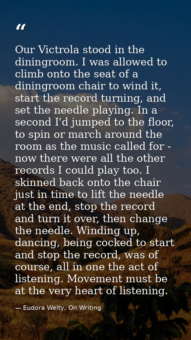 Our Victrola stood in the diningroom. I was allowed to climb onto the seat of a diningroom chair to wind it, start the r — Eudora Welty, On Writing