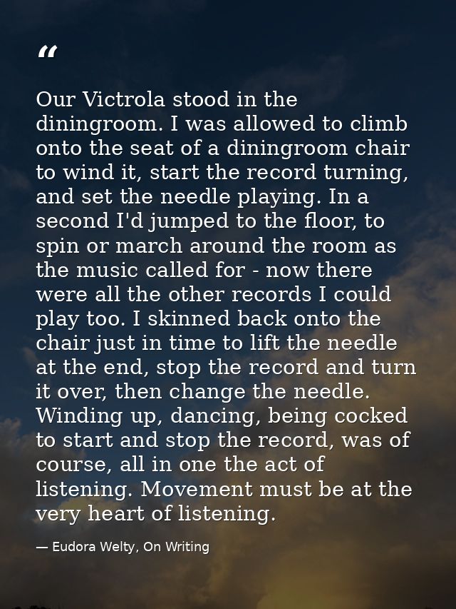Our Victrola stood in the diningroom. I was allowed to climb onto the seat of a diningroom chair to wind it, start the r — Eudora Welty, On Writing