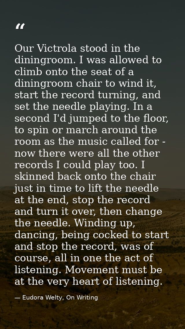 Our Victrola stood in the diningroom. I was allowed to climb onto the seat of a diningroom chair to wind it, start the r — Eudora Welty, On Writing