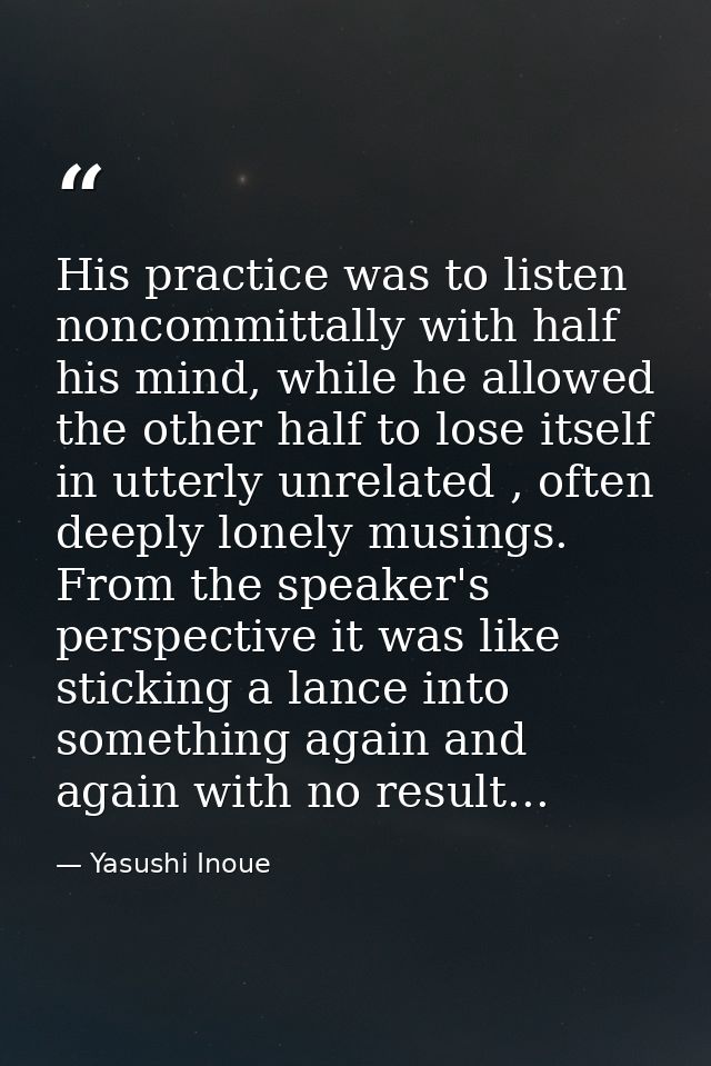 His practice was to listen noncommittally with half his mind, while he allowed the other half to lose itself in utterly  — Yasushi Inoue
