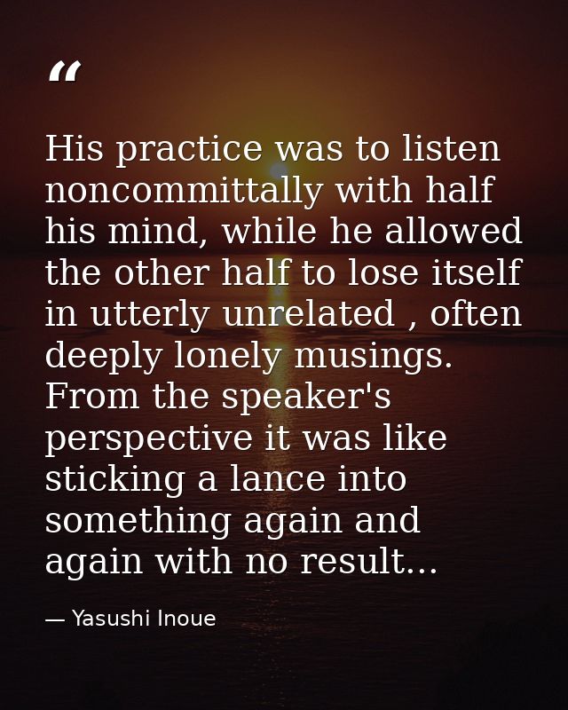 His practice was to listen noncommittally with half his mind, while he allowed the other half to lose itself in utterly  — Yasushi Inoue