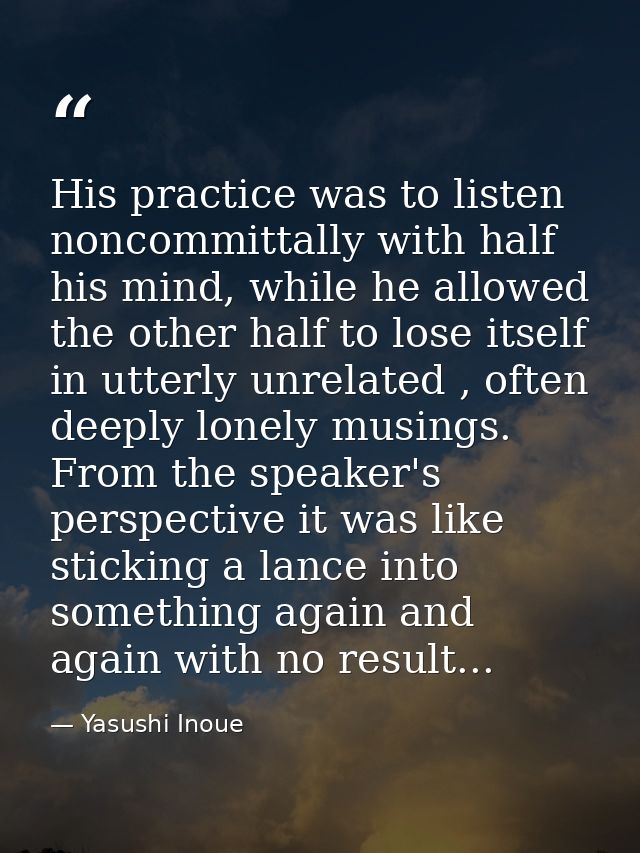 His practice was to listen noncommittally with half his mind, while he allowed the other half to lose itself in utterly  — Yasushi Inoue