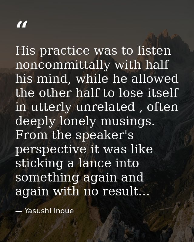 His practice was to listen noncommittally with half his mind, while he allowed the other half to lose itself in utterly  — Yasushi Inoue