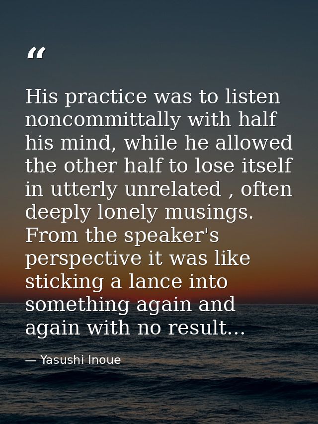 His practice was to listen noncommittally with half his mind, while he allowed the other half to lose itself in utterly  — Yasushi Inoue