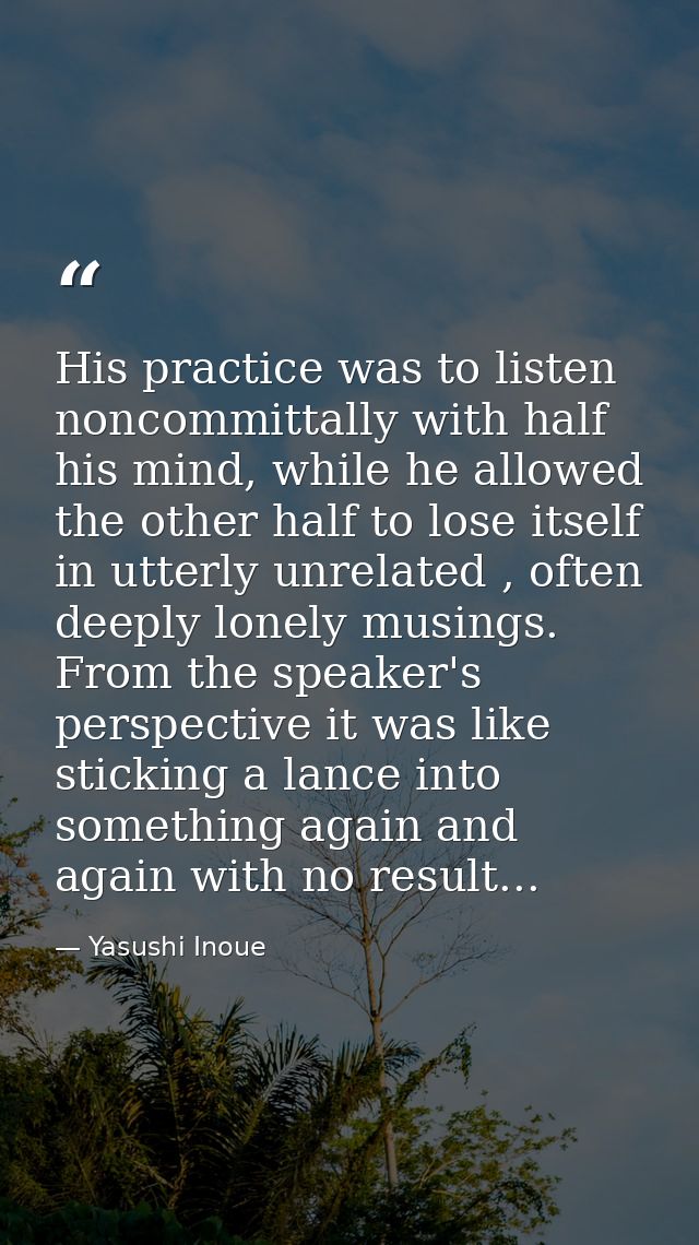 His practice was to listen noncommittally with half his mind, while he allowed the other half to lose itself in utterly  — Yasushi Inoue