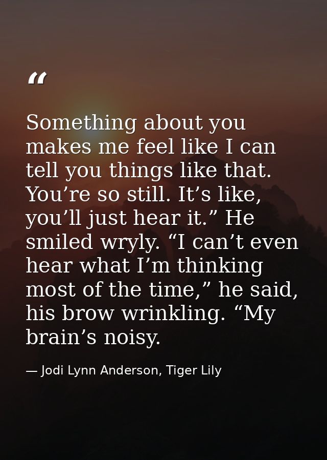 Something about you makes me feel like I can tell you things like that. You’re so still. It’s like, you’ll just hear it. — Jodi Lynn Anderson, Tiger Lily