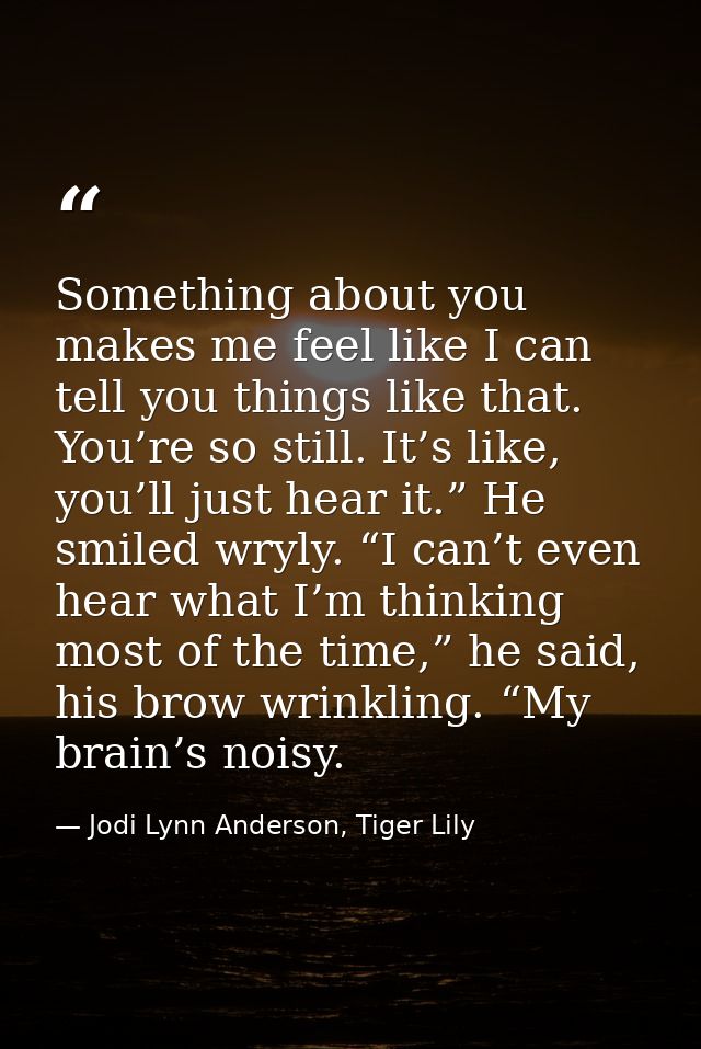 Something about you makes me feel like I can tell you things like that. You’re so still. It’s like, you’ll just hear it. — Jodi Lynn Anderson, Tiger Lily