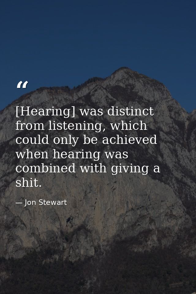 [Hearing] was distinct from listening, which could only be achieved when hearing was combined with giving a shit. — Jon Stewart