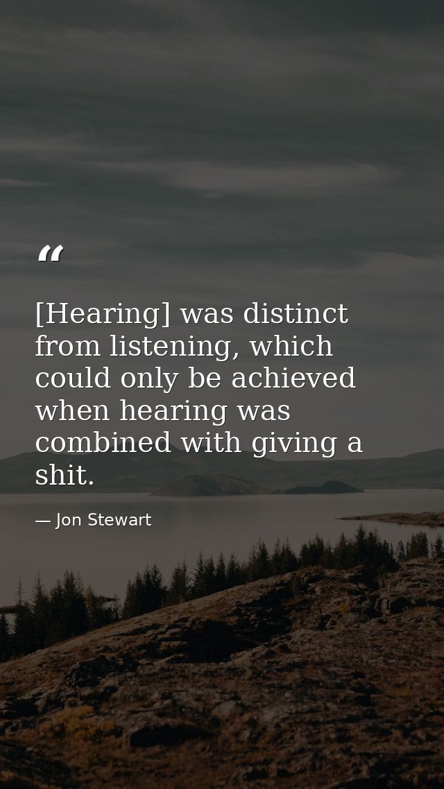 [Hearing] was distinct from listening, which could only be achieved when hearing was combined with giving a shit. — Jon Stewart