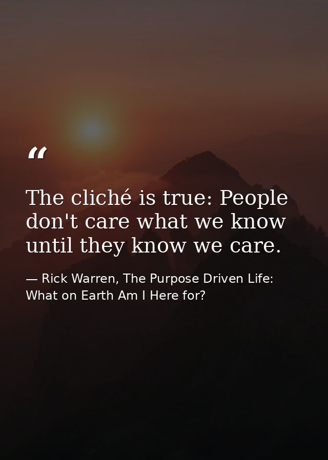 The cliché is true: People don't care what we know until they know we care. — Rick Warren, The Purpose Driven Life: What on Earth Am I Here for?