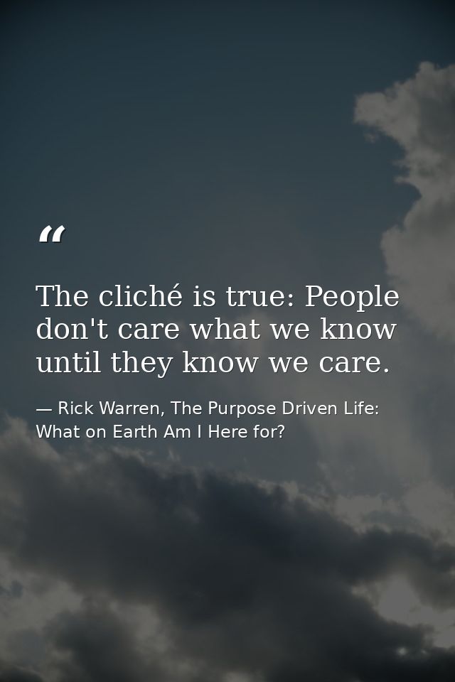 The cliché is true: People don't care what we know until they know we care. — Rick Warren, The Purpose Driven Life: What on Earth Am I Here for?