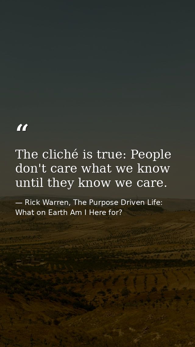 The cliché is true: People don't care what we know until they know we care. — Rick Warren, The Purpose Driven Life: What on Earth Am I Here for?