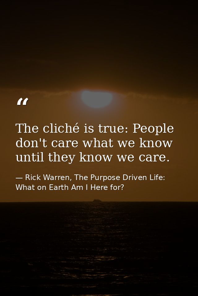 The cliché is true: People don't care what we know until they know we care. — Rick Warren, The Purpose Driven Life: What on Earth Am I Here for?