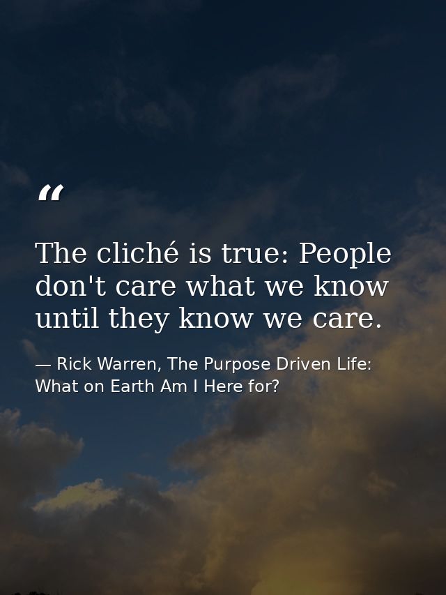 The cliché is true: People don't care what we know until they know we care. — Rick Warren, The Purpose Driven Life: What on Earth Am I Here for?
