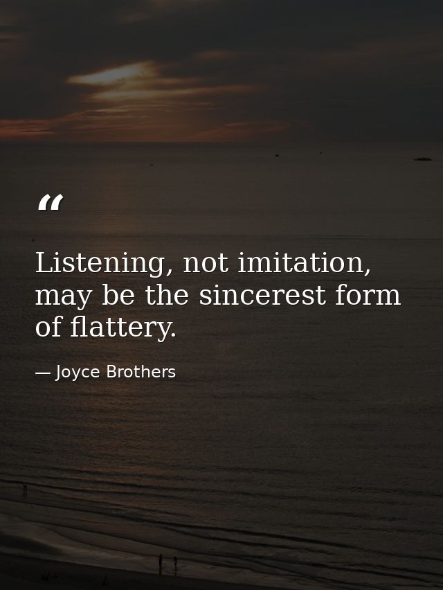 Listening, not imitation, may be the sincerest form of flattery. — Joyce Brothers