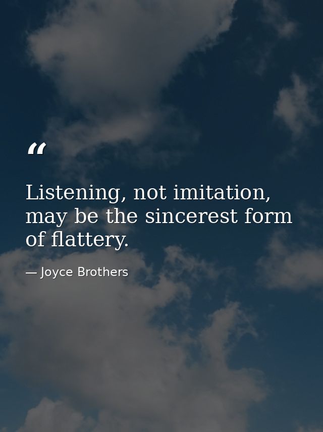 Listening, not imitation, may be the sincerest form of flattery. — Joyce Brothers