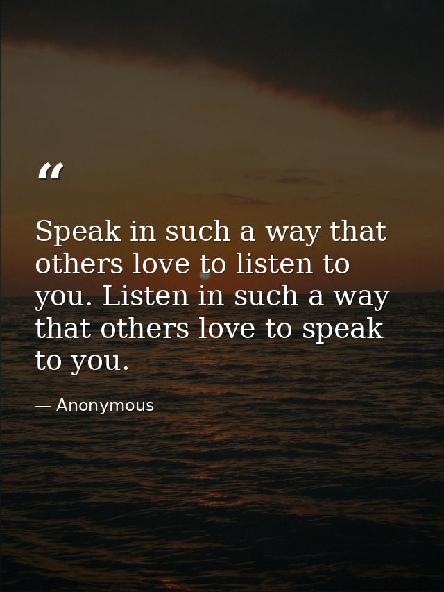 Speak in such a way that others love to listen to you. Listen in such a way that others love to speak to you. — Anonymous