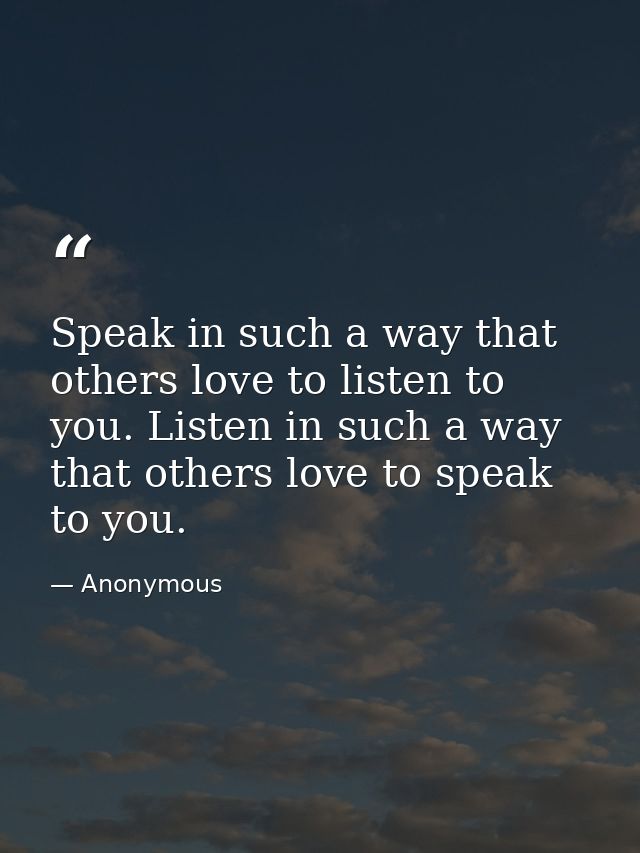 Speak in such a way that others love to listen to you. Listen in such a way that others love to speak to you. — Anonymous