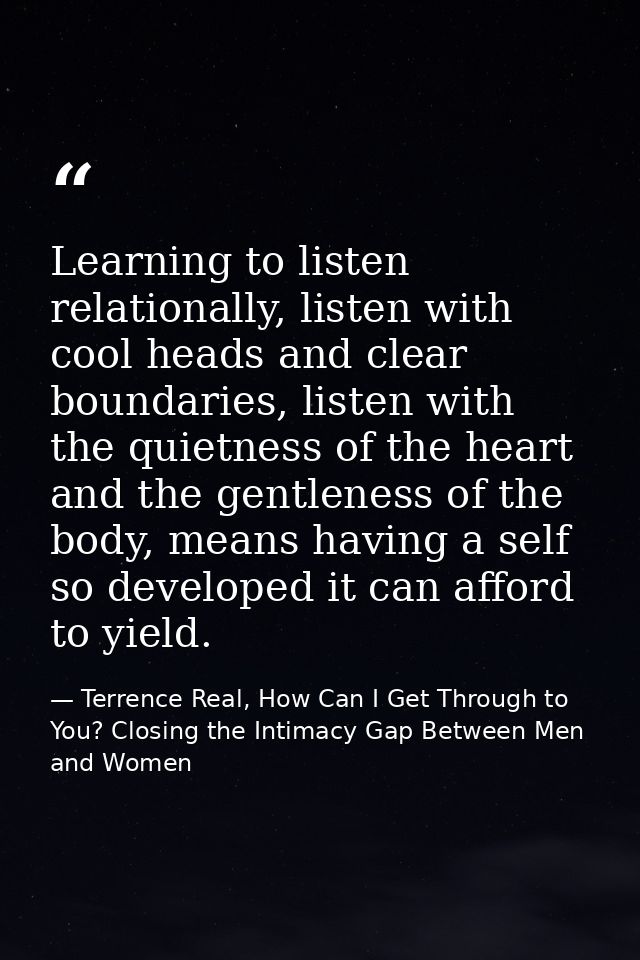 Learning to listen relationally, listen with cool heads and clear boundaries, listen with the quietness of the heart and — Terrence Real, How Can I Get Through to You? Closing the Intimacy Gap Between Men and Women
