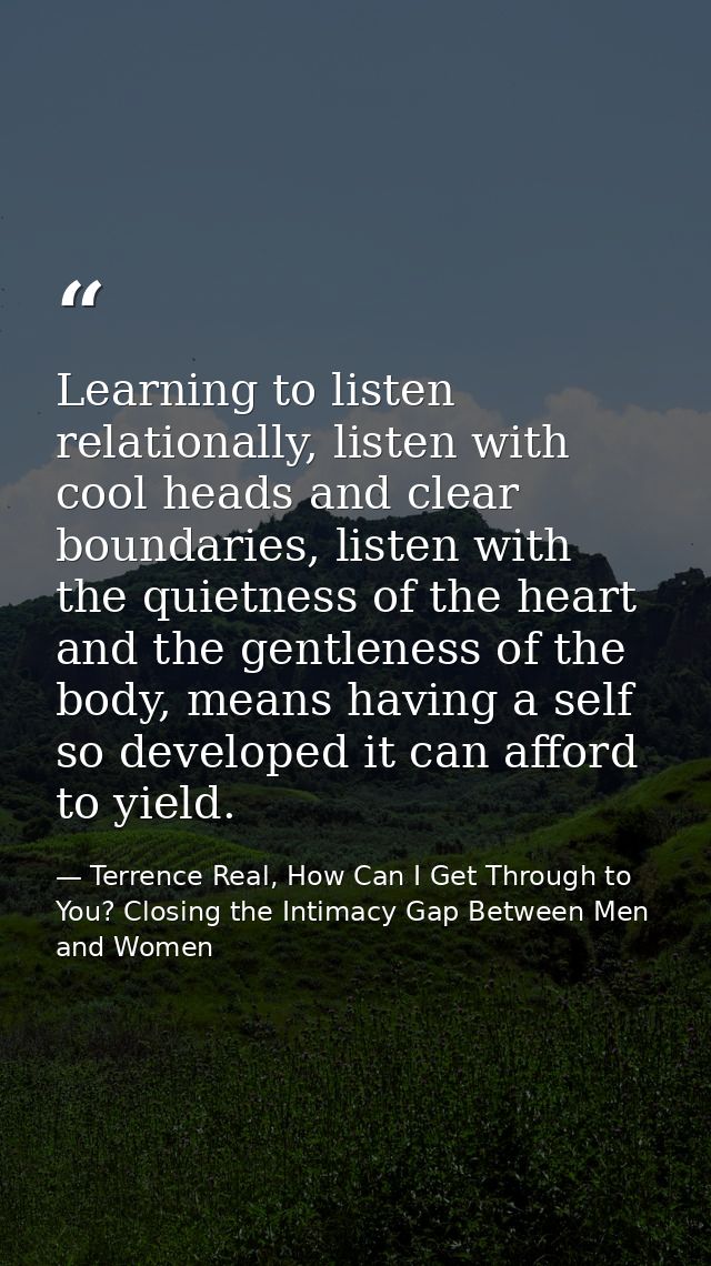 Learning to listen relationally, listen with cool heads and clear boundaries, listen with the quietness of the heart and — Terrence Real, How Can I Get Through to You? Closing the Intimacy Gap Between Men and Women