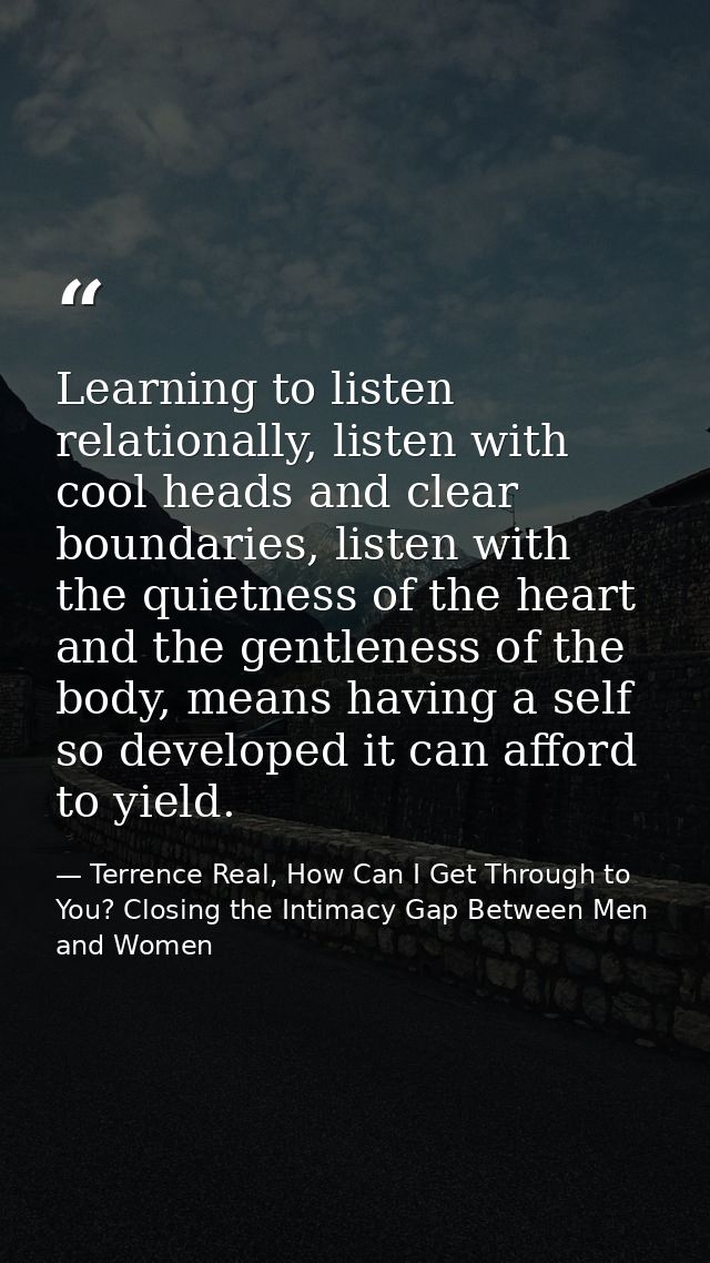 Learning to listen relationally, listen with cool heads and clear boundaries, listen with the quietness of the heart and — Terrence Real, How Can I Get Through to You? Closing the Intimacy Gap Between Men and Women