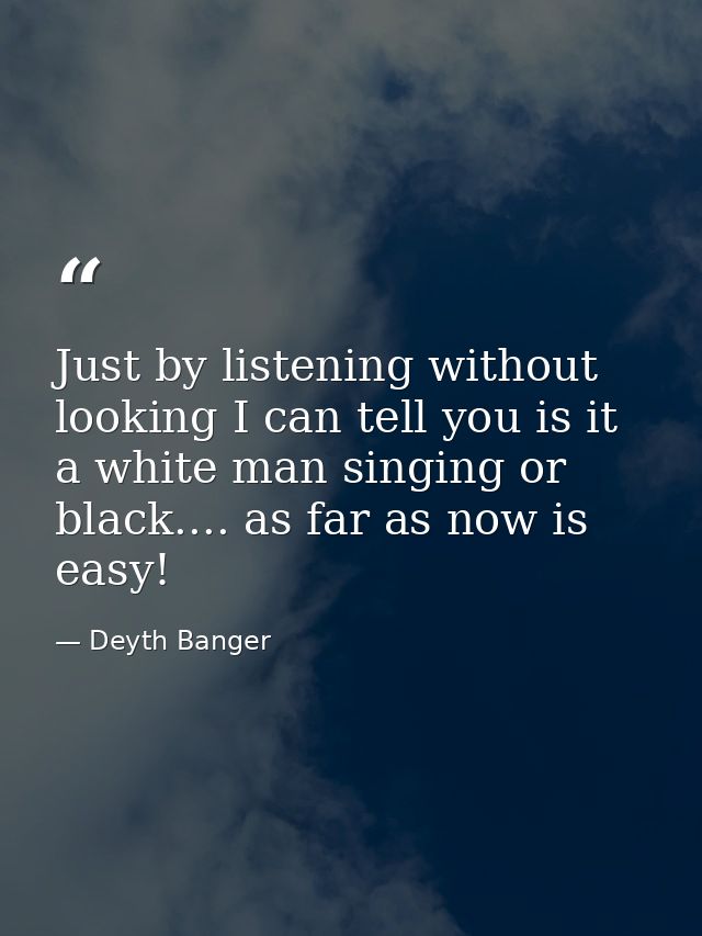 Just by listening without looking I can tell you is it a white man singing or black.... as far as now is easy! — Deyth Banger