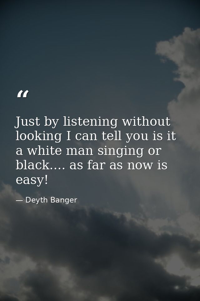 Just by listening without looking I can tell you is it a white man singing or black.... as far as now is easy! — Deyth Banger