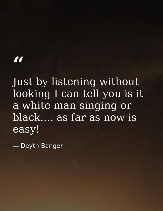 Just by listening without looking I can tell you is it a white man singing or black.... as far as now is easy! — Deyth Banger