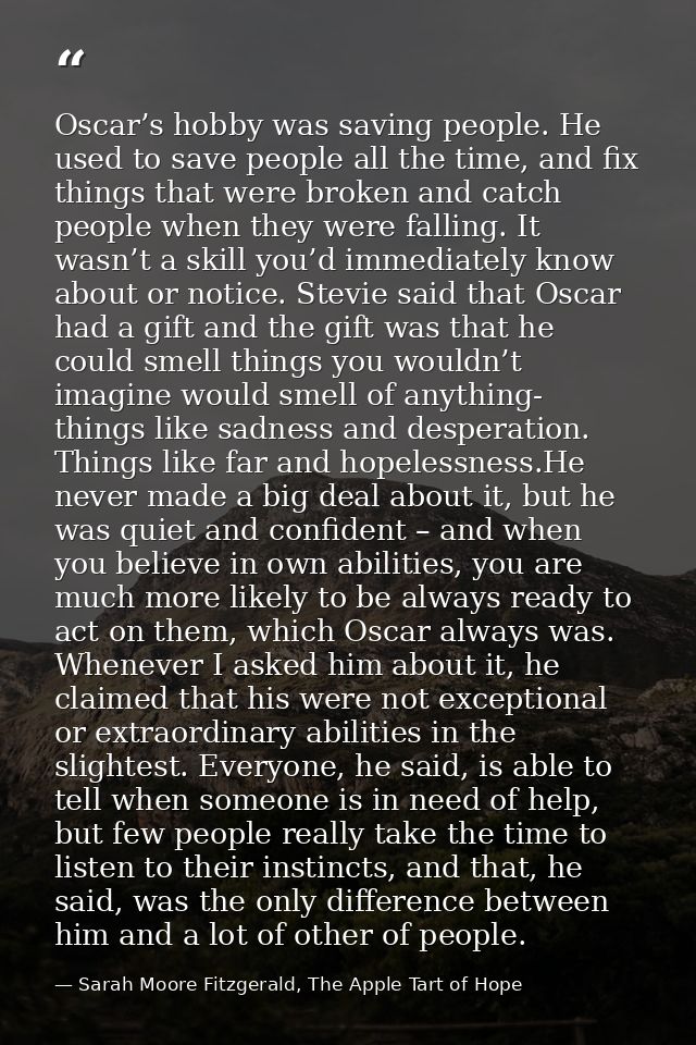Oscar’s hobby was saving people. He used to save people all the time, and fix things that were broken and catch people w — Sarah Moore Fitzgerald, The Apple Tart of Hope