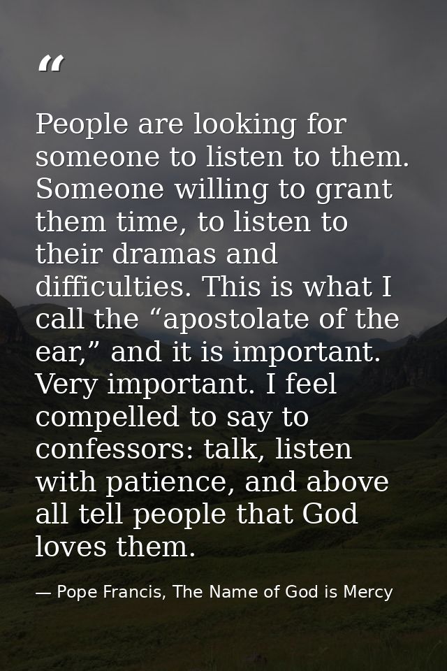 People are looking for someone to listen to them. Someone willing to grant them time, to listen to their dramas and diff — Pope Francis, The Name of God is Mercy