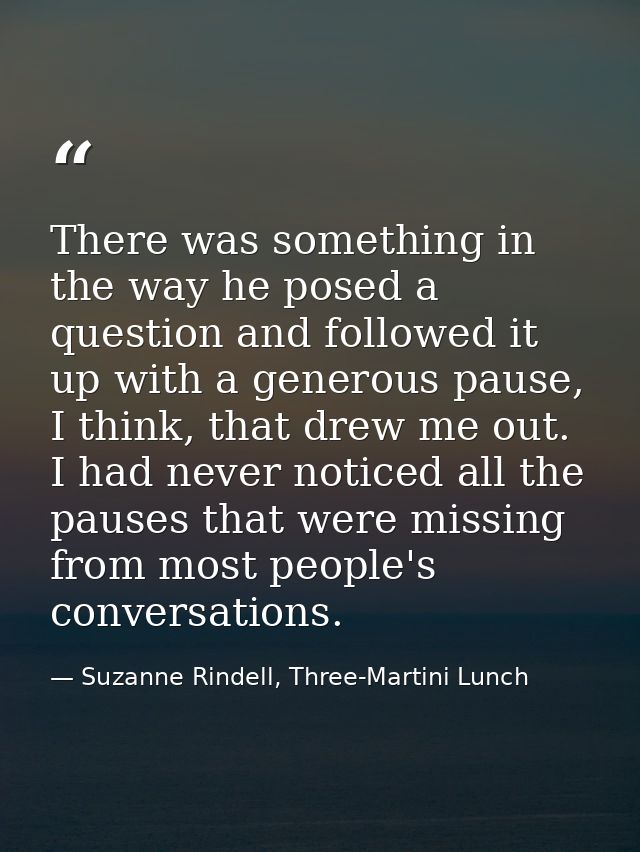 There was something in the way he posed a question and followed it up with a generous pause, I think, that drew me out.  — Suzanne Rindell, Three-Martini Lunch