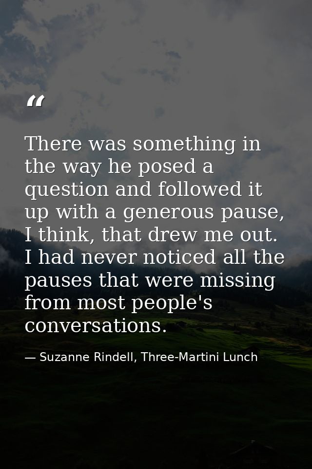 There was something in the way he posed a question and followed it up with a generous pause, I think, that drew me out.  — Suzanne Rindell, Three-Martini Lunch
