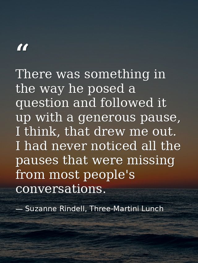 There was something in the way he posed a question and followed it up with a generous pause, I think, that drew me out.  — Suzanne Rindell, Three-Martini Lunch