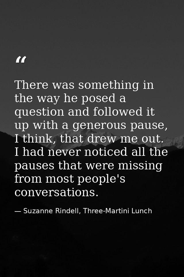 There was something in the way he posed a question and followed it up with a generous pause, I think, that drew me out.  — Suzanne Rindell, Three-Martini Lunch