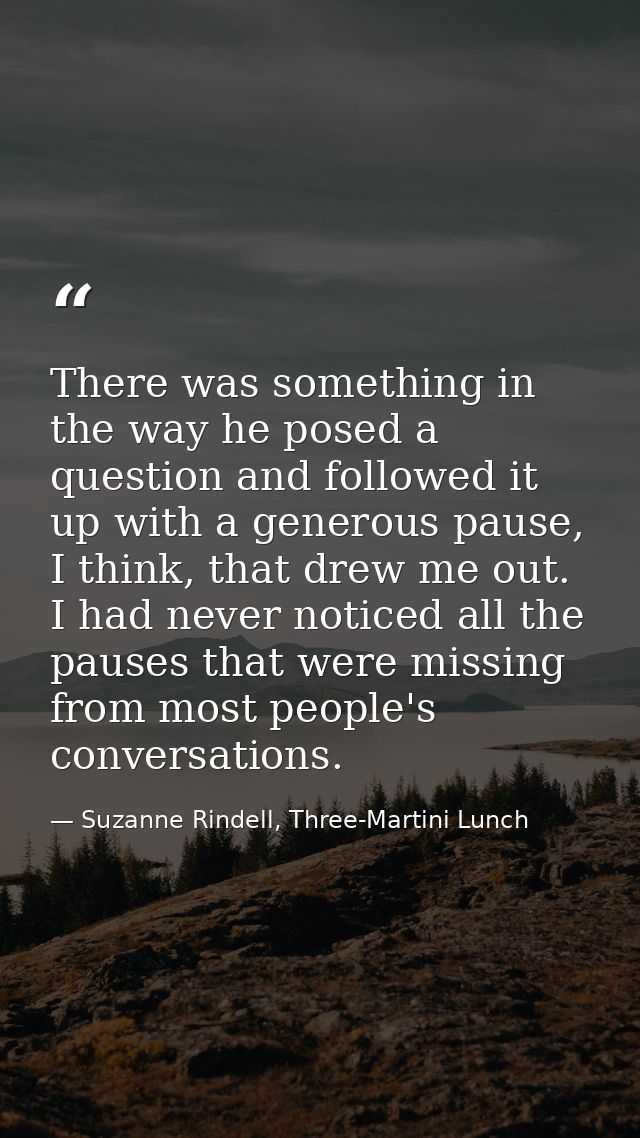 There was something in the way he posed a question and followed it up with a generous pause, I think, that drew me out.  — Suzanne Rindell, Three-Martini Lunch
