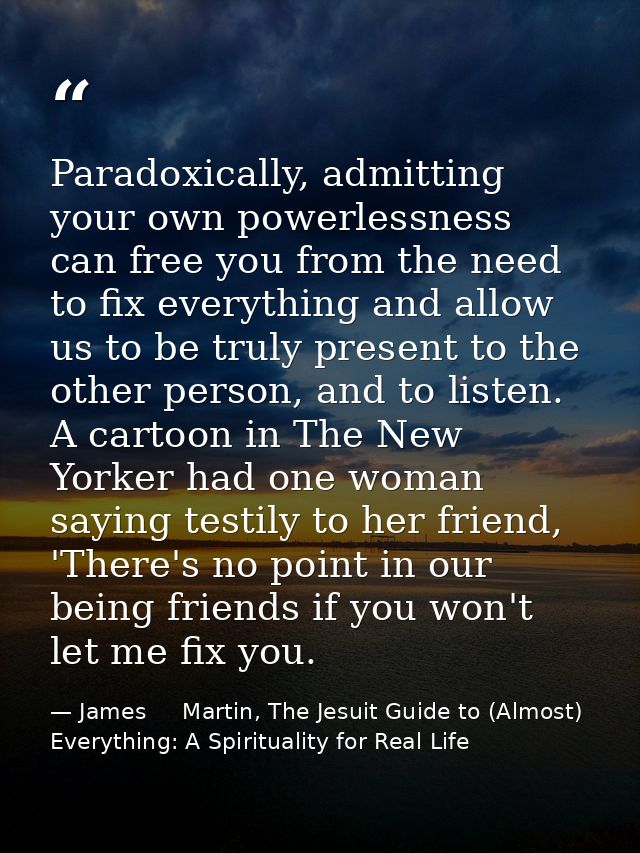 Paradoxically, admitting your own powerlessness can free you from the need to fix everything and allow us to be truly pr — James     Martin, The Jesuit Guide to (Almost) Everything: A Spirituality for Real Life
